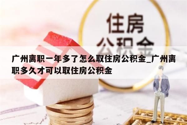 广州离职一年多了怎么取住房公积金_广州离职多久才可以取住房公积金